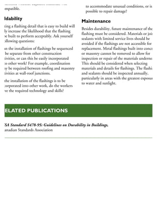 determine whether adjacent materials will
e compatible.
Buildability
reating a flashing detail that is easy to build will
eatly increase the likelihood that the flashing
ill be built to perform acceptably. Ask yourself
he following questions:
Can the installation of flashings be sequenced
to be separate from other construction
activities, or can this be easily incorporated
into other work? For example, coordination
may be required between roofing and masonry
activities at wall-roof junctions.
If the installation of the flashings is to be
incorporated into other work, do the workers
have the required technology and skills?
Is it possible to mould or modify the material
to accommodate unusual conditions, or is it
possible to repair damage?
Maintenance
Besides durability, future maintenance of the
flashing must be considered. Materials or joint
sealants with limited service lives should be
avoided if the flashings are not accessible for
replacement. Metal flashings built into concrete
or masonry cannot be removed to allow for
inspection or repair of the materials underneath
This should be considered when selecting
materials and details for flashings. The flashings
and sealants should be inspected annually,
particularly in areas with the greatest exposure
to water and sunlight.
CSA Standard S478-95: Guidelines on Durability in Buildings,
Canadian Standards Association
RELATED PUBLICATIONS
 