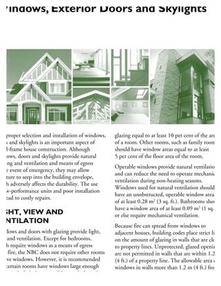 he proper selection and installation of windows,
oors and skylights is an important aspect of
ood-frame house construction. Although
indows, doors and skylights provide natural
ghting and ventilation and means of egress
the event of emergency, they may allow
oisture to seep into the building envelope,
hich adversely affects the durability. The use
low-performance units and poor installation
n lead to costly repairs.
IGHT, VIEW AND
VENTILATION
Windows and doors with glazing provide light,
ew and ventilation. Except for bedrooms,
hich require windows as a means of egress
om fire, the NBC does not require other rooms
have windows. However, it is recommended
hat certain rooms have windows large enough
admit daylight because of the psychological
enefit they provide occupants and to provide
glazing equal to at least 10 per cent of the area
of a room. Other rooms, such as family rooms,
should have window areas equal to at least
5 per cent of the floor area of the room.
Operable windows provide natural ventilation
and can reduce the need to operate mechanical
ventilation during non-heating seasons.
Windows used for natural ventilation should
have an unobstructed, operable window area
of at least 0.28 m2
(3 sq. ft.). Bathrooms should
have a window area of at least 0.09 m2
(1 sq. ft.)
or else require mechanical ventilation.
Because fire can spread from windows to
adjacent houses, building codes place strict limit
on the amount of glazing in walls that are close
to property lines. Unprotected, glazed openings
are not permitted in walls that are within 1.2 m
(4 ft.) of a property line. The allowable area of
windows in walls more than 1.2 m (4 ft.) from
a property line depends on their distance from
the property line and the area of the wall facing
Windows, Exterior Doors and Skylights
 