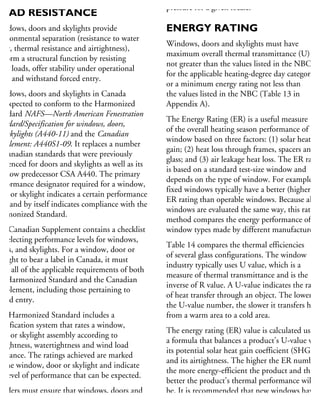 RESISTANCE AND WIND
OAD RESISTANCE
Windows, doors and skylights provide
nvironmental separation (resistance to water
ntry, thermal resistance and airtightness),
erform a structural function by resisting
ind loads, offer stability under operational
ads and withstand forced entry.
Windows, doors and skylights in Canada
e expected to conform to the Harmonized
andard NAFS—North American Fenestration
andard/Specification for windows, doors,
nd skylights (A440-11) and the Canadian
upplement: A440S1-09. It replaces a number
Canadian standards that were previously
ferenced for doors and skylights as well as its
indow predecessor CSA A440. The primary
erformance designator required for a window,
oor or skylight indicates a certain performance
vel and by itself indicates compliance with the
armonized Standard.
he Canadian Supplement contains a checklist
r selecting performance levels for windows,
oors, and skylights. For a window, door or
ylight to bear a label in Canada, it must
eet all of the applicable requirements of both
he Harmonized Standard and the Canadian
upplement, including those pertaining to
rced entry.
he Harmonized Standard includes a
assification system that rates a window,
oor or skylight assembly according to
rtightness, watertightness and wind load
sistance. The ratings achieved are marked
n the window, door or skylight and indicate
he level of performance that can be expected.
uilders must ensure that windows, doors and
ylights are suited for the climates where they
ill be used by determining the test pressure
pressure for a given locale.
ENERGY RATING
Windows, doors and skylights must have
maximum overall thermal transmittance (U)
not greater than the values listed in the NBC
for the applicable heating-degree day category,
or a minimum energy rating not less than
the values listed in the NBC (Table 13 in
Appendix A).
The Energy Rating (ER) is a useful measure
of the overall heating season performance of a
window based on three factors: (1) solar heat
gain; (2) heat loss through frames, spacers and
glass; and (3) air leakage heat loss. The ER ratin
is based on a standard test-size window and
depends on the type of window. For example,
fixed windows typically have a better (higher)
ER rating than operable windows. Because all
windows are evaluated the same way, this rating
method compares the energy performance of
window types made by different manufacturers.
Table 14 compares the thermal efficiencies
of several glass configurations. The window
industry typically uses U value, which is a
measure of thermal transmittance and is the
inverse of R value. A U-value indicates the rate
of heat transfer through an object. The lower
the U-value number, the slower it transfers heat
from a warm area to a cold area.
The energy rating (ER) value is calculated using
a formula that balances a product’s U-value with
its potential solar heat gain coefficient (SHGC)
and its airtightness. The higher the ER number,
the more energy-efficient the product and the
better the product’s thermal performance will
be. It is recommended that new windows have
an ER of at least 25 for operable windows
and at least 33 for fixed windows (or higher,
 