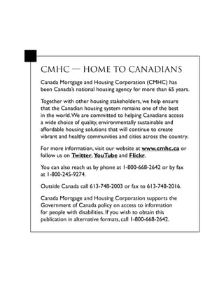 CMHC  HOME TO CANADIANS
Canada Mortgage and Housing Corporation (CMHC) has
been Canada’s national housing agency for more than 65 years.
Together with other housing stakeholders, we help ensure
that the Canadian housing system remains one of the best
in the world.We are committed to helping Canadians access
a wide choice of quality, environmentally sustainable and
affordable housing solutions that will continue to create
vibrant and healthy communities and cities across the country.
For more information, visit our website at www.cmhc.ca or
follow us on Twitter, YouTube and Flickr.
You can also reach us by phone at 1-800-668-2642 or by fax
at 1-800-245-9274.
Outside Canada call 613-748-2003 or fax to 613-748-2016.
Canada Mortgage and Housing Corporation supports the
Government of Canada policy on access to information
for people with disabilities. If you wish to obtain this
publication in alternative formats, call 1-800-668-2642.
 