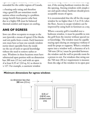 gon gas fill. Higher-efficiency windows are
commended for the colder regions of Canada.
R is a heating-only rating and therefore
hieving a good ER can sometimes result
situations where overheating is a problem.
he energy benefit from passive solar heat
ain due to a higher ER must be balanced
ith thermal comfort and impact on cooling.
MEANS OF EGRESS
Windows can allow occupants to escape to the
utdoors (provide a means of egress) if fire blocks
he usual exit paths from a room. Each basement
edroom must have at least one outside window
r exterior door) operable from the inside
ithout the use of tools or special knowledge
nd without the need to remove sashes or
ardware. Windows in these locations must have
n unobstructed open portion with no dimension
ss than 380 mm (15 in.) and with an open
ea of at least 0.35 m2
(3.8 sq. ft.) as shown in
gure 127. For example, a casement window
but an awning window of the same size might
not, if the awning hardware restricts the size of
the opening. Awning windows with simple-to-
use and quick-release hardware should provide
acceptable means of egress.
It is recommended that the sill for the escape
window be no higher than 1.5 m (5 ft.) above
the floor. Access to escape windows can be
improved by using built-in furniture as a step.
Where a security grill is installed over a
bedroom window, it must be possible to remove
the grill from the interior without special tools
or knowledge. The window must be capable of
staying open during an emergency without the
need for props or supports. Where a window
opens into a window well, a clearance of at least
760 mm (30 in.) must be provided between
the window and the well to provide room for
a person to exit. For windows that swing out,
the 760 mm (30 in.) requirement is measured
from the edge of the window in its open positio
no dimension less than
380 mm (15 in.)
0.35 m2
(3.8 ft2
) min.
unobstructed
area
Horizontal slider
27 Minimum dimensions for egress windows
 