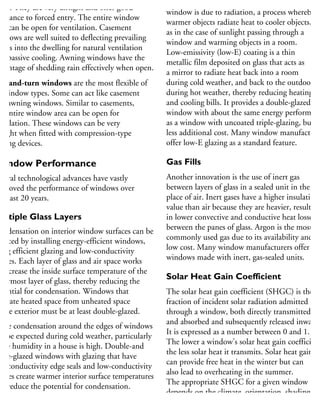 pes. They are very airtight and offer good
sistance to forced entry. The entire window
ea can be open for ventilation. Casement
indows are well suited to deflecting prevailing
inds into the dwelling for natural ventilation
nd passive cooling. Awning windows have the
dvantage of shedding rain effectively when open.
ilt-and-turn windows are the most flexible of
l window types. Some can act like casement
nd awning windows. Similar to casements,
he entire window area can be open for
entilation. These windows can be very
rtight when fitted with compression-type
osing devices.
Window Performance
everal technological advances have vastly
mproved the performance of windows over
he past 20 years.
Multiple Glass Layers
ondensation on interior window surfaces can be
duced by installing energy-efficient windows,
sing efficient glazing and low-conductivity
ames. Each layer of glass and air space works
increase the inside surface temperature of the
nermost layer of glass, thereby reducing the
otential for condensation. Windows that
parate heated space from unheated space
r the exterior must be at least double-glazed.
ome condensation around the edges of windows
n be expected during cold weather, particularly
the humidity in a house is high. Double-and
iple-glazed windows with glazing that have
w-conductivity edge seals and low-conductivity
ames create warmer interior surface temperatures
nd reduce the potential for condensation.
Much of the heat lost and gained through a
window is due to radiation, a process whereby
warmer objects radiate heat to cooler objects,
as in the case of sunlight passing through a
window and warming objects in a room.
Low-emissivity (low-E) coating is a thin
metallic film deposited on glass that acts as
a mirror to radiate heat back into a room
during cold weather, and back to the outdoors
during hot weather, thereby reducing heating
and cooling bills. It provides a double-glazed
window with about the same energy performanc
as a window with uncoated triple-glazing, but at
less additional cost. Many window manufacture
offer low-E glazing as a standard feature.
Gas Fills
Another innovation is the use of inert gas
between layers of glass in a sealed unit in the
place of air. Inert gases have a higher insulating
value than air because they are heavier, resulting
in lower convective and conductive heat losses
between the panes of glass. Argon is the most
commonly used gas due to its availability and
low cost. Many window manufacturers offer
windows made with inert, gas-sealed units.
Solar Heat Gain Coefficient
The solar heat gain coefficient (SHGC) is the
fraction of incident solar radiation admitted
through a window, both directly transmitted
and absorbed and subsequently released inward.
It is expressed as a number between 0 and 1.
The lower a window’s solar heat gain coefficient
the less solar heat it transmits. Solar heat gain
can provide free heat in the winter but can
also lead to overheating in the summer.
The appropriate SHGC for a given window
depends on the climate, orientation, shading
conditions and other factors.
 