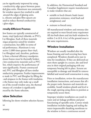 he thermal efficiency of a sealed glazing
nit can be significantly improved by using
low-conductivity edge spacer between panes
sealed glass units. Aluminum was commonly
sed for window spacers but resulted in cold
eas around the edges of glazing units.
astic, silicone and glass fibre spacers are
ow used to reduce thermal conductivity
the glass edges.
hermally-Efficient Frames
Window frames are typically constructed of
uminum, vinyl (polyvinyl chloride, or PVC),
ood or fibreglass. Each of these materials
as unique properties suited for window
ame construction, but differ in terms of
hermal performance. Aluminum is very
onductive (1,000 times greater than vinyl,
ood or fibreglass) and, therefore, performs
oorly from a thermal efficiency standpoint.
luminum frames must be thermally broken
sing low-conductivity materials such as PVC
r nylon, which improve the performance of
he frame significantly. Frames constructed
wood, PVC and fibreglass all have similar
w-conductivity properties Further improvements
n be made in PVC and fibreglass by filling the
oids and airspaces in the frames with insulation.
While the frames may only make up a small
ortion of the overall window area, the thermal
erformance of a window is significantly
fluenced by the frame selection.
Window Selection
he following list shows window selection factors:
Cost
Warranty
Energy performance
Appearance
In addition, the Harmonized Standard and
Canadian Supplement require manufacturers
to make windows that are:
suitable to local climatic loads (water
penetration resistance, wind load and
airtightness); and
resistant to forced entry.
All manufactured windows and entrance doors
are required to meet forced entry requirements.
All site-built doors and site-built windows locate
within 2 m (6 ft. 6 in.) of the ground must mee
the same requirements.
Window Installation
Windows are usually installed after the
house framing and roof covering have been
completed. Windows should arrive just in
time for installation. If they are delivered early,
store them upright in a secure, dry and level
area in their original packaging with any
temporary bracing left in place. Screens are
susceptible to damage and should be removed,
labelled and stored until construction is complet
Prior to installation, review the manufacturer’s
installation instructions, and ensure that all of
the proper tools, fasteners and materials are
available. Install windows plumb and level withi
the rough opening using shims to position and
temporarily secure them.
Improper window installation can result in
water and air leakage problems and poor
functioning of operable units. Correct window
installation includes lapping and sealing the
water-impermeable sheathing membrane to
the window to form a continuous second
 