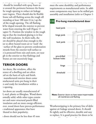 ames can provide significant energy savings.
hey should be installed with spray foam or
alant around the perimeter between the frame
nd the rough opening to reduce air leakage
nd water ingress. There should also be flexible
embrane sub-sill flashing across the rough sill
nd extending at least 100 mm (4 in.) up the
des of the rough opening. The sill flashing
hould be sloped towards the exterior to prevent
ulk water from entering the wall (Figure 11
Chapter 5). Position the window in the rough
pening so that the insulated glazing is in line
ith the wall insulation. In thick walls, the
indow should be placed close enough to the
terior to allow heated room air to ‘wash’ the
ner surface of the glass to prevent condensation
nd inwards from the exterior wall surface so
hat it is protected from rain and snow, yet near
nough to the exterior so that flashings and
embranes are not excessively large.
XTERIOR DOORS
xterior doors, like windows, affect the
ppearance of a dwelling and are often
lected on the basis of style and finish.
Most manufactured exterior doors come
manufactured units pre-hung in their
ames and ready for installation within a
ough opening.
xterior doors are usually manufactured of
ood, steel, plastic or fibreglass. Wood doors
e normally solid, while other types consist
inner and outer structural panels filled
ith insulation and are more energy-efficient.
owever, wood doors have proven performance
nd a traditional appearance that have
ontributed to their popularity.
Main doors should not be less than 45 mm
13
⁄4 in.) thick. They should be at least 810 mm
32 in.) wide and 1.98 m (6 ft. 6 in.) high.
When custom doors are required, they must
meet the same durability and performance
requirements as manufactured units. In addition
some components may have to be milled prior t
assembly and installation (refer to Chapter 16).
Weatherstripping is the primary line of defence
against air leakage around doors. It should
fit tightly and be effective, durable and easy
to replace. It is good practice for doors to be
protected by overhangs to limit exposure to
wetting. Exterior doors should be installed
head jamb
hinge jamb
lock jamb
pre-drilled
lockset holes
hinge
threshold
Note: Exterior doors to have water-impermeable
sill membrane and flashing
133 Pre-hung manufactured door
 