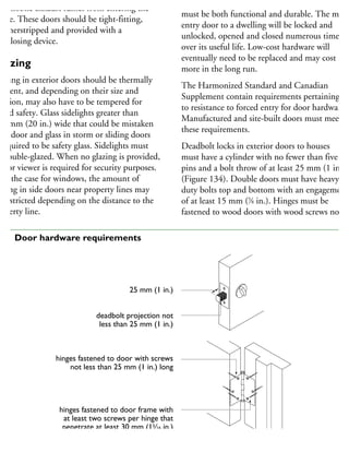 utomobile exhaust fumes from entering the
ouse. These doors should be tight-fitting,
eatherstripped and provided with a
lf-closing device.
Glazing
lazing in exterior doors should be thermally
ficient, and depending on their size and
cation, may also have to be tempered for
dded safety. Glass sidelights greater than
00 mm (20 in.) wide that could be mistaken
r a door and glass in storm or sliding doors
required to be safety glass. Sidelights must
e double-glazed. When no glazing is provided,
door viewer is required for security purposes.
s is the case for windows, the amount of
azing in side doors near property lines may
e restricted depending on the distance to the
roperty line.
Hardware, in particular locksets and hinges,
must be both functional and durable. The main
entry door to a dwelling will be locked and
unlocked, opened and closed numerous times
over its useful life. Low-cost hardware will
eventually need to be replaced and may cost
more in the long run.
The Harmonized Standard and Canadian
Supplement contain requirements pertaining
to resistance to forced entry for door hardware.
Manufactured and site-built doors must meet
these requirements.
Deadbolt locks in exterior doors to houses
must have a cylinder with no fewer than five
pins and a bolt throw of at least 25 mm (1 in.)
(Figure 134). Double doors must have heavy
duty bolts top and bottom with an engagement
of at least 15 mm (5
⁄8 in.). Hinges must be
fastened to wood doors with wood screws not
25 mm (1 in.)
deadbolt projection not
less than 25 mm (1 in.)
hinges fastened to door with screws
not less than 25 mm (1 in.) long
hinges fastened to door frame with
at least two screws per hinge that
penetrate at least 30 mm (13
⁄16 in.)
into solid wood
34 Door hardware requirements
 