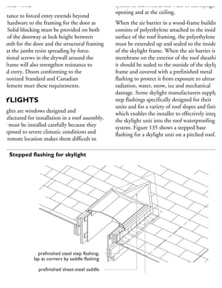 to solid wood.
esistance to forced entry extends beyond
oor hardware to the framing for the door as
ell. Solid blocking must be provided on both
des of the doorway at lock height between
he jamb for the door and the structural framing
that the jambs resist spreading by force.
dditional screws in the drywall around the
oorframe will also strengthen resistance to
rced entry. Doors conforming to the
armonized Standard and Canadian
upplement meet these requirements.
KYLIGHTS
kylights are windows designed and
anufactured for installation in a roof assembly.
hey must be installed carefully because they
e exposed to severe climatic conditions and
heir remote location makes them difficult to
system in the roof, at the walls of the skylight
opening and at the ceiling.
When the air barrier in a wood-frame building
consists of polyethylene attached to the inside
surface of the roof framing, the polyethylene
must be extended up and sealed to the inside fac
of the skylight frame. When the air barrier is a
membrane on the exterior of the roof sheathing,
it should be sealed to the outside of the skylight
frame and covered with a prefinished metal
flashing to protect it from exposure to ultraviole
radiation, water, snow, ice and mechanical
damage. Some skylight manufacturers supply
step flashings specifically designed for their
units and for a variety of roof slopes and finishes
which enables the installer to effectively integrat
the skylight unit into the roof waterproofing
system. Figure 135 shows a stepped base
flashing for a skylight unit on a pitched roof.
prefinished steel step flashing;
lap at corners by saddle flashing
prefinished sheet-steel saddle
rubberized asphalt sheet (self-sealing)
base flashing turned up and over the curb
35 Stepped flashing for skylight
 