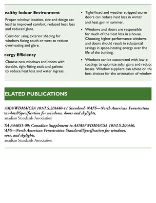 AAMA/WDMA/CSA 101/I.S.2/A440-11 Standard: NAFS—North American Fenestration
Standard/Specification for windows, doors and skylights,
Canadian Standards Association
CSA A440S1-09: Canadian Supplement to AAMA/WDMA/CSA 101/I.S.2/A440,
NAFS—North American Fenestration Standard/Specification for windows,
doors, and skylights,
Canadian Standards Association
RELATED PUBLICATIONS
Healthy Indoor Environment
Proper window location, size and design can
lead to improved comfort, reduced heat loss
and reduced glare.
Consider using exterior shading for
windows facing south or west to reduce
overheating and glare.
Energy Efficiency
Choose new windows and doors with
durable, tight-fitting seals and gaskets
to reduce heat loss and water ingress.
Tight-fitted and weather stripped storm
doors can reduce heat loss in winter
and heat gain in summer.
Windows and doors are responsible
for much of the heat loss in a house.
Choosing higher-performance windows
and doors should result in substantial
savings in space-heating energy over the
life of the building.
Windows can be customized with low-e
coatings to optimize solar gains and reduce
losses. Window suppliers can advise on the
best choices for the orientation of windows.
SUSTAINABLE HOUSING INSIGHT
 