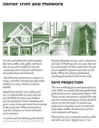 xterior trim and millwork include window
nd door trim, soffits, rake, gable and fascia
im that are cut and installed on site and
her accessories such as louvers and shutters
hat are usually shop-manufactured.
rim should be low maintenance, resistant to
eathering, workable and dimensionally stable
ow tendency to warp, shrink or contract
nd expand).
refinished sheet metal is now widely used
ecause it is impermeable to water and can
aintain its finish for many years without
aving to be repainted. Correct detailing and
aling are a must to prevent water from running
ehind the metal trim. When wood trim is
sed, seal the end joints or mitres of lumber
xposed to moisture.
ails or screws used for fastening trim should
e corrosion-resistant, aluminum, galvanized
r stainless steel. They must be compatible
between dissimilar metals, such as aluminum
and steel. If finishing nails are used, they must
be countersunk and then sealed after the prime
coat is applied to prevent rust stains at nail
heads. When the siding is prefinished,
matching pre-painted nails may be used.
EAVE PROJECTION
The eave overhang gives some protection to the
wall. Soffits are usually clad with prefinished
perforated metal or vinyl panels (Figure 136).
These are low maintenance and provide ample
area for venting roof spaces without permitting
insects to enter the space. A narrow eave
projection is sometimes used on roofs with
steep slopes. Soffits should not be used to
vent rainscreen wall spaces.
Plywood was once commonly used for soffits
and still is at times. Apply 6 mm (1
⁄4 in.)
sanded plywood nailed at 150 mm (6 in.)
on centre along the edges and 300 mm (12 in.)
ExteriorTrim and Millwork
 