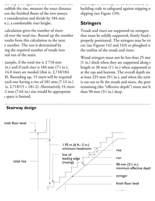 he next step is to figure out the rise and the run.
o establish the rise, measure the exact distance
etween the finished floors of the two storeys
nder consideration and divide by 184 mm
71
⁄4 in.), a comfortable riser height.
his calculation gives the number of risers
eeded over the total rise. Round up the number
hat results from this calculation to the next
hole number. The run is determined by
viding the required number of treads into
he total run of the stairs.
or example, if the total rise is 2 718 mm
107 in.) and if each riser is 184 mm (71
⁄4 in.),
hen 14.8 risers are needed (that is, 2,718/184
14.8). Rounding up, 15 risers will be required
ith each one having a rise of 181 mm (7.13 in.)
hat is, 2,718/15 = 181.2). Alternatively 14 risers
192 mm (7.64 in.) rise would be appropriate
hen space is limited.
and shape of the slope or bevel is limited by the
building code to safeguard against tripping or
slipping (see Figure 139).
Stringers
Treads and risers are supported on stringers
that must be solidly supported, firmly fixed and
properly positioned. The stringers may be either
cut (see Figures 142 and 143) or ploughed to fit
the outline of the treads and risers.
Wood stringers must not be less than 25 mm
(1 in.) thick when they are supported along thei
length or 38 mm (11
⁄2 in.) when supported only
at the top and bottom. The overall depth must b
at least 235 mm (91
⁄4 in.), and when the stringer
is cut out to fit the treads and risers, the portion
remaining (the “effective depth”) must not be le
than 90 mm (31
⁄2 in.) deep.
finish floor level
total rise
1.95 m (6 ft.- 5 in.)
minimum headroom
line of
leading edge
(nosing)
rise
run
90 mm (31
⁄2 in.)
minimum effective depth
stringer
finish floor level
total run
41 Stairway design
 