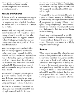 4600 psi) and air entrainment of 5 to
per cent. Portions of wood stairs in
ontact with the ground must be treated
ith a wood preservative.
Handrails and Guards
andrails run parallel to stairs to provide support
r stair users. All stairways with three or more
sers in houses must have a handrail from floor
floor, and on both sides if the stair is 1100 mm
43 in.) or wider.
or stairways with enclosing walls, attach the
il brackets to the wall with at least two screws
enetrating at least 32 mm (11
⁄4 in.) into solid
aming members. Space the supports no more
han 1.2 m (4 ft.) apart, with the first and last
upports no more than 300 mm (12 in.) from
he ends of the handrail.
or stairs that are open on one or both sides,
andrails are usually supported by balusters
nd end at newel posts. Handrails should be
etween 800 and 965 mm (32 and 38 in.) above
he tread at the leading edge line, with at least
0 mm (2 in.) clearance from the wall, and be
uilt so that there is no obstruction that could
reak a handhold. The start and end point of
andrails must not obstruct pedestrian traffic
r create a hazard.
uards surround openings to protect against
lling and are required around openings at
ndings, decks and balconies that are more
han 600 mm (24 in.) above the adjacent level,
nd alongside the open portions of stairways.
uards for stairs in houses and houses with a
condary suite must be not less than 900 mm
36 in.) high measured vertically from the
ading edge.
(24 in.) but less than 1800 mm (71 in) above th
ground must be at least 900 mm (36 in.) high.
For decks and landings higher than 1800 mm
(71 in.), guards must be at least 1070 mm
(42 in.) high.
Young children can use horizontal features in
a guard as a ladder, resulting in climbing and
possible falling. Spacing between balusters for
all guards must not permit a 100 mm (4 in.)
sphere from passing through. Some ornamental
features are permitted between guards but must
meet limitations in their form so that they do no
facilitate climbing.
Guards must be strong enough to provide
protection from falls during normal usage.
The specific loads that guards need to resist
to meet this requirement should be verified at
the permit approval stage.
Ramps
When a ramp is required for wheelchair access
(a barrier-free path of travel) to a house or a
house with a secondary suite, certain conditions
must be met so that it is safe and easy to use.
A level area must be provided at the top and the
bottom of the ramp and intermediate level areas
are required every 9 m (29 ft.)or where there is
a change in direction. The clear width must be
at least 870 mm (34¼ in.) and the slope must
not be greater than 1:12. Consult the local
building department for additional information
 