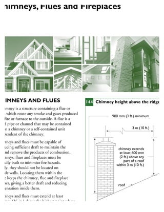 CHIMNEYS AND FLUES
chimney is a structure containing a flue or
ues, which route any smoke and gases produced
y a fire or furnace to the outside. A flue is a
aled pipe or channel that may be contained
ithin a chimney or a self-contained unit
dependent of the chimney.
himneys and flues must be capable of
roducing sufficient draft to maintain the
re and remove the products of combustion.
himneys, flues and fireplaces must be
refully built to minimize fire hazards.
deally, they should not be located on
utside walls. Locating them within the
ouse keeps the chimney, flue and fireplace
armer, giving a better draft and reducing
ondensation inside them.
himneys and flues must extend at least
00 mm (36 in.) above the highest point where
he roof meets a chimney and must be at least
chimney extends
at least 600 mm
(2 ft.) above any
part of a roof
within 3 m (10 ft.)
900 mm (3 ft.) minimum
masonry or prefabricated chimney
roof
3 m (10 ft.)
144 Chimney height above the ridge
Chimneys, Flues and Fireplaces
 