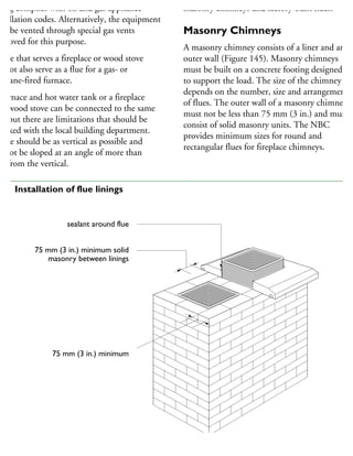 ning complies with oil and gas appliance
stallation codes. Alternatively, the equipment
ay be vented through special gas vents
pproved for this purpose.
flue that serves a fireplace or wood stove
nnot also serve as a flue for a gas- or
ropane-fired furnace.
furnace and hot water tank or a fireplace
nd wood stove can be connected to the same
ue but there are limitations that should be
hecked with the local building department.
flue should be as vertical as possible and
nnot be sloped at an angle of more than
5° from the vertical.
masonry chimneys and factory-built flues.
Masonry Chimneys
A masonry chimney consists of a liner and an
outer wall (Figure 145). Masonry chimneys
must be built on a concrete footing designed
to support the load. The size of the chimney
depends on the number, size and arrangement
of flues. The outer wall of a masonry chimney
must not be less than 75 mm (3 in.) and must
consist of solid masonry units. The NBC
provides minimum sizes for round and
rectangular flues for fireplace chimneys.
sealant around flue
75 mm (3 in.) minimum solid
masonry between linings
75 mm (3 in.) minimum
45 Installation of flue linings
 