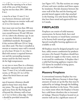 himney height. The rule of thumb is for
he area of the flue opening to be at least
ne-tenth of the area of the fireplace
pening but not less than 200 × 200 mm
8 × 8 in.).
here must be at least 12 mm (1
⁄2 in.)
earance between chimneys and wood
aming for chimneys on exterior walls and
0 mm (2 in.) for interior walls.
he liner must start not less than 200 mm
8 in.) below the lowest flue pipe connection
nd must extend between 50 and 100 mm
2 and 4 in.) above the chimney cap. It can
e clay, concrete, firebrick or metal that
eet established standards. Rectangular
azed clay sections 600 mm (24 in.) long
e most often used. The liner is installed as
he concrete or masonry outer wall is erected.
space of at least 10 mm (7
⁄16 in.) that is
ot filled with mortar is required between
he liner and the surrounding masonry.
he mortar used for the liner must be
uitable for high temperatures.
there are two or more flues in a chimney,
hey should be separated from one another
y at least 75 mm (3 in.) of solid masonry
r concrete, or 90 mm (31
⁄2 in.) of fire
rick where fire-brick liners are used
ee Figure 145).
he top of masonry chimneys should
e capped to keep water away from
asonry joints. The top of the cap should
e sloped away from the flue lining and
xtend beyond the chimney wall at least
5 mm (1 in.) to form a drip edge. A drip
otch should be provided around the
nderside of the cap.
Factory-built flues do not require a foundation
(see Figure 147). The flue sections are comprise
of inner and outer stainless steel liners separated
by insulation. Provide clearance between the
outer wall of the flue and the framing and
provide lateral support with clips attached
to the framing. Use only factory-built flues
that have been tested and approved for use
in Canada.
FIREPLACES
Fireplaces can consist of solid masonry
construction, be factory-built, have steel
inserts for masonry or wood frame construction
or be factory-built natural gas appliances.
Special wood pellet burning appliances are
available as well.
All fireplaces must be designed properly to provid
heat, safely remove combustion by-products and
not pose a fire hazard. Fireplaces should have
an external air supply so that warm, room air
is not used for combustion. A fireplace that is
a solid-fuel-burning appliance requires that
CO alarms be installed in living spaces,
especially near bedrooms.
Masonry Fireplaces
A conventional masonry fireplace has very
low heating efficiency because it draws large
amounts of room air up the flue that must be
replaced by air leakage through the building
envelope elsewhere in the house. This results
in a warm room where the fireplace is located
but a cold house elsewhere due to increased
air leakage. Masonry fireplaces located on an
exterior wall can be a significant source of
 