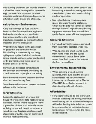 Wood-burning appliances can provide effective
and affordable home heating with a renewable
energy resource. It is important to select
appropriate appliances, fittings and accessories
that function safely, cleanly and efficiently.
Healthy Indoor Environment
Only use chimneys or flues that have
been certified for use with the appliance.
Follow the manufacturer’s installation
instructions and have the completed
installation inspected by the local building
inspector prior to closing it in.
Wood burning results in the generation
of gases that are harmful to health.
Backdrafting is prevented by not using
spillage-susceptible, fuel-fired appliances
(those that do not have sealed combustion)
or by providing active make-up air to
balance exhaust air flows.
Burning wood releases particulates to
the outdoor environment, which may be
a health concern to people in the vicinity.
Burn dry wood to avoid creosote build-up
that can cause chimney fires.
Store firewood outside to prevent moisture
release inside the house.
Energy Efficiency
Locate the appliance in an area of the
house where its immediate heating output
is needed. Rooms where occupants spend
a great deal of time, such as family rooms
or living rooms, will benefit most from a
wood stove or fireplace. Appliances with
glass doors provide a view of the fire and
improve heating efficiency.
Distribute the heat to other parts of the
home using a forced-air heating system or
a ventilation system with a recirculating
mode of operation.
Use high-efficiency condensing-type
space- and water-heating appliances,
which may be side-wall vented or vented
through the roof. High-efficiency heating
equipment does not lose as much heat
up the flue as lower efficiency equipment.
Resource Efficiency
For wood-burning fireplaces, use wood
from sustainably operated wood lots.
Wood pellets are a fuel source made
from waste wood and are a good
environmental choice. Some pellet
stoves have feed systems that control
the feed rate and heat.
Environmental Responsibility
When selecting a wood-burning
appliance, make sure that the one you
have selected has an Underwriters’
Laboratory certification and is EPA- or
CSA-B415.1-certified to ensure it is
clean-burning, safe and efficient.
Affordability
For people willing to do the extra work
involved in storing and moving wood fuel,
wood heating can be economical compared
with other heating fuels. A backup system
is recommended to maintain minimum
temperatures for times when the house
is not occupied.
SUSTAINABLE HOUSING INSIGHT
 