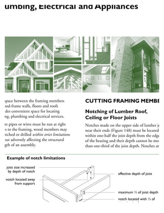 he space between the framing members
wood-frame walls, floors and roofs
rovides convenient space for locating
eating, plumbing and electrical services.
Where pipes or wires must be run at right
ngles to the framing, wood members may
e notched or drilled within strict limitations
ithout adversely affecting the structural
rength of an assembly.
CUTTING FRAMING MEMBER
Notching of Lumber Roof,
Ceiling or Floor Joists
Notches made on the upper side of lumber joist
near their ends (Figure 148) must be located
within one-half the joist depth from the edge
of the bearing and their depth cannot be more
than one-third of the joist depth. Notches are
effective depth of joist
maximum 1
⁄3 of joist depth
notch located with 1
⁄2 of
joist depth of support
joist size increased
by depth of notch
notch located away
from support
48 Example of notch limitations
Plumbing, Electrical and Appliances
 