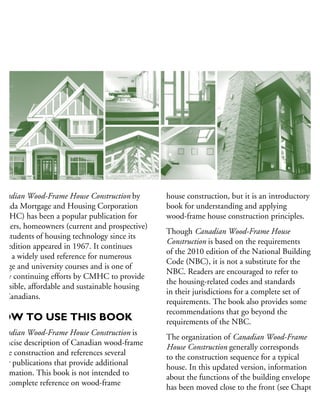 anadian Wood-Frame House Construction by
anada Mortgage and Housing Corporation
CMHC) has been a popular publication for
uilders, homeowners (current and prospective)
nd students of housing technology since its
rst edition appeared in 1967. It continues
be a widely used reference for numerous
ollege and university courses and is one of
any continuing efforts by CMHC to provide
cessible, affordable and sustainable housing
r Canadians.
HOW TO USE THIS BOOK
anadian Wood-Frame House Construction is
concise description of Canadian wood-frame
ouse construction and references several
her publications that provide additional
formation. This book is not intended to
e a complete reference on wood-frame
house construction, but it is an introductory
book for understanding and applying
wood-frame house construction principles.
Though Canadian Wood-Frame House
Construction is based on the requirements
of the 2010 edition of the National Building
Code (NBC), it is not a substitute for the
NBC. Readers are encouraged to refer to
the housing-related codes and standards
in their jurisdictions for a complete set of
requirements. The book also provides some
recommendations that go beyond the
requirements of the NBC.
The organization of Canadian Wood-Frame
House Construction generally corresponds
to the construction sequence for a typical
house. In this updated version, information
about the functions of the building envelope
has been moved close to the front (see Chapter 5
 