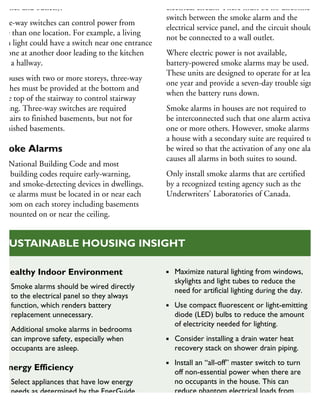 witches and outlets).
hree-way switches can control power from
ore than one location. For example, a living
oom light could have a switch near one entrance
nd one at another door leading to the kitchen
r to a hallway.
n houses with two or more storeys, three-way
witches must be provided at the bottom and
the top of the stairway to control stairway
ghting. Three-way switches are required
r stairs to finished basements, but not for
nfinished basements.
moke Alarms
he National Building Code and most
cal building codes require early-warning,
re- and smoke-detecting devices in dwellings.
moke alarms must be located in or near each
edroom on each storey including basements
nd mounted on or near the ceiling.
electrical circuit. There must be no disconnect
switch between the smoke alarm and the
electrical service panel, and the circuit should
not be connected to a wall outlet.
Where electric power is not available,
battery-powered smoke alarms may be used.
These units are designed to operate for at least
one year and provide a seven-day trouble signal
when the battery runs down.
Smoke alarms in houses are not required to
be interconnected such that one alarm activates
one or more others. However, smoke alarms in
a house with a secondary suite are required to
be wired so that the activation of any one alarm
causes all alarms in both suites to sound.
Only install smoke alarms that are certified
by a recognized testing agency such as the
Underwriters’ Laboratories of Canada.
Healthy Indoor Environment
Smoke alarms should be wired directly
to the electrical panel so they always
function, which renders battery
replacement unnecessary.
Additional smoke alarms in bedrooms
can improve safety, especially when
occupants are asleep.
Energy Efficiency
Select appliances that have low energy
needs as determined by the EnerGuide
rating, or ENERGY STAR label.
Maximize natural lighting from windows,
skylights and light tubes to reduce the
need for artificial lighting during the day.
Use compact fluorescent or light-emitting
diode (LED) bulbs to reduce the amount
of electricity needed for lighting.
Consider installing a drain water heat
recovery stack on shower drain piping.
Install an “all-off” master switch to turn
off non-essential power when there are
no occupants in the house. This can
reduce phantom electrical loads from
appliances and equipment that do not
require continuous power.
SUSTAINABLE HOUSING INSIGHT
 