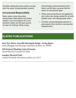 About Your House: Accessible Housing by Design—Living Spaces,
Canada Mortgage and Housing Corporation (product no. 66095)
2010 National Plumbing Code of Canada,
National Research Council of Canada
Canadian Electrical Code,
Canadian Standards Association, product no. C22.1
RELATED PUBLICATIONS
Consider making the house ready to accept
solar hot water and photovoltaic systems.
Environmental Responsibility
Select water-conserving toilets,
showerheads, dishwashers and clothes
washers. Low consumption (6 L) and
dual-flush toilets use the least amount
of water for flushing. Water-saving
showerheads and showerheads with a
built-in on/off valve use about half the
water of conventional types.
Water-conserving fixtures and appliances
also reduce the energy needed for providing
potable water and treating waste water.
Consider using landscaping materials or
grass species that need less watering than
standard lawns.
 
