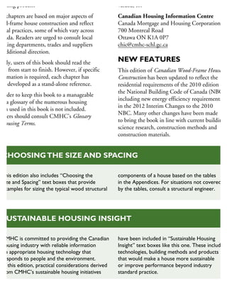 anning process.
he chapters are based on major aspects of
ood-frame house construction and reflect
pical practices, some of which vary across
anada. Readers are urged to consult local
uilding departments, trades and suppliers
r additional direction.
deally, users of this book should read the
ook from start to finish. However, if specific
formation is required, each chapter has
een developed as a stand-alone reference.
n order to keep this book to a manageable
ze, a glossary of the numerous housing
rms used in this book is not included.
eaders should consult CMHC’s Glossary
Housing Terms.
valued, to:
Canadian Housing Information Centre
Canada Mortgage and Housing Corporation
700 Montreal Road
Ottawa ON K1A 0P7
chic@cmhc-schl.gc.ca
NEW FEATURES
This edition of Canadian Wood-Frame House
Construction has been updated to reflect the
residential requirements of the 2010 edition of
the National Building Code of Canada (NBC),
including new energy efficiency requirements
in the 2012 Interim Changes to the 2010
NBC. Many other changes have been made
to bring the book in line with current building
science research, construction methods and
construction materials.
This edition also includes “Choosing the
Size and Spacing” text boxes that provide
examples for sizing the typical wood structural
components of a house based on the tables
in the Appendices. For situations not covered
by the tables, consult a structural engineer.
CHOOSINGTHE SIZE AND SPACING
CMHC is committed to providing the Canadian
housing industry with reliable information
on appropriate housing technology that
responds to people and the environment.
In this edition, practical considerations derived
from CMHC’s sustainable housing initiatives
have been included in “Sustainable Housing
Insight” text boxes like this one. These include
technologies, building methods and products
that would make a house more sustainable
or improve performance beyond industry
standard practice.
SUSTAINABLE HOUSING INSIGHT
 