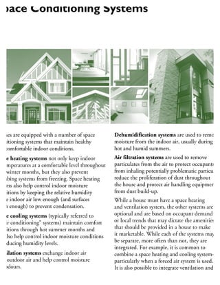 ouses are equipped with a number of space
onditioning systems that maintain healthy
nd comfortable indoor conditions.
pace heating systems not only keep indoor
r temperatures at a comfortable level throughout
old winter months, but they also prevent
umbing systems from freezing. Space heating
stems also help control indoor moisture
onditions by keeping the relative humidity
the indoor air low enough (and surfaces
arm enough) to prevent condensation.
pace cooling systems (typically referred to
“air conditioning” systems) maintain comfort
onditions through hot summer months and
n also help control indoor moisture conditions
y reducing humidity levels.
entilation systems exchange indoor air
ith outdoor air and help control moisture
nd odours.
umidification systems are used to add
oisture to the indoor air–particularly in
Dehumidification systems are used to remove
moisture from the indoor air, usually during
hot and humid summers.
Air filtration systems are used to remove
particulates from the air to protect occupants
from inhaling potentially problematic particulate
reduce the proliferation of dust throughout
the house and protect air handling equipment
from dust build-up.
While a house must have a space heating
and ventilation system, the other systems are
optional and are based on occupant demand
or local trends that may dictate the amenities
that should be provided in a house to make
it marketable. While each of the systems may
be separate, more often than not, they are
integrated. For example, it is common to
combine a space heating and cooling system—
particularly when a forced air system is used.
It is also possible to integrate ventilation and
humidification systems with forced air space
heating systems. Dehumidification systems
Space Conditioning Systems
 