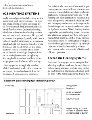 nd identify the wood frame construction
quired to accommodate installation,
peration and maintenance.
PACE HEATING SYSTEMS
n Canada, natural gas, oil and electricity are the
ost commonly used energy sources. The most
ommon space heating systems are: forced-air
ectric, forced-air fuel-fired, electric baseboard
nd forced-flow hot-water (hydronic) heating,
hich includes in-floor radiant heating systems,
diators and baseboard convectors. Air, ground
water-source heat pumps (typically with electric
ackup heat) coupled with forced air systems are
so available. Solid fuel-burning (wood or wood
ellet) furnaces and wood stoves are also used,
articularly in remote locations where other
ptions are limited. Natural gas fireplaces have
ecome increasingly common, though they
e often supplied for aesthetic and local room
omfort purposes, not for house-wide heating.
pace heating systems are typically installed
y qualified mechanical or electrical contractors
hat are properly trained and certified for the
ork involved. A knowledgeable contractor
and manufacturers’ instructions.
For builders, the main consideration for space
heating systems in wood frame construction is
to ensure required clearances between heating
appliances, piping and ductwork and wood
framing and other combustible materials. Builde
must also provide space for the heating applianc
and the supply and return air duct system for
forced-air systems or supply and return piping
for hydronic systems. Wood framing is often
required to support heating system components
and additional support may have to be provided
beyond that simply needed to frame the house.
Accommodations for venting fuel-fired applianc
directly through exterior walls or up through
chimneys must also be carefully planned
and constructed to ensure safe, effective and
efficient operation.
Forced Air Heating Systems
Forced-air heating systems are comprised of
a heating appliance such as a furnace, fan-coil,
or heat pump and duct work to carry the heated
air to all rooms in the house and return cooler
air back to the heating appliance. Figure 161
dining room
basement
up to toe-space in
kitchen counter
return air duct
copper tubing in conduit
encased in concrete floor
and connected to burner
oil feed and vent pipes
oil storage tank
bedrooms
basement
bedroom
61 Basement plan showing typical heating layout
 