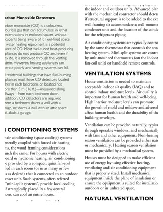 eat and cool simultaneously.
AIR CONDITIONING SYSTEMS
nce air conditioning (space cooling) systems
e generally coupled with forced air heating
stems, the wood framing considerations
e much the same. For houses with electric
aseboard or hydronic heating, air conditioning
n be provided by a compact, quiet fan-coil
stalled in each room (or in as many or few
ooms as desired) that is connected to an outdoor
ondenser unit. Such systems, often referred
as “mini-split systems”, provide local cooling
ut, if strategically placed in a few central
cations, can cool an entire house.
common feature of most residential
r conditioning systems is the outdoor condenser
the supply and return refrigerant piping between
the indoor and outdoor units. Advanced plannin
with the mechanical contractor should determin
if structural support is to be added to the exterio
wall framing to accommodate a wall-mounted
condenser unit and the location of the conduit
for the refrigerant piping.
Air conditioning systems are typically controlled
by the same thermostat that controls the space
heating system. Mini-split systems are controlled
by unit-mounted thermostats (on the indoor
fan-coil unit) or handheld remote controls.
VENTILATION SYSTEMS
House ventilation is needed to maintain
acceptable indoor air quality (IAQ) and to
control indoor moisture levels. Air quality is
important for human health and well-being.
High interior moisture levels can promote
the growth of mold and mildew and adversely
affect human health and the durability of the
building envelope.
Ventilation can be provided naturally, typically
through operable windows, and mechanically
with fans and other equipment. Non-heating
season ventilation can be provided either natural
or mechanically. Heating season ventilation
must be provided by a mechanical system.
Houses must be designed to make efficient
use of energy by using effective heating,
ventilating and air conditioning equipment
that is properly sized. Install mechanical
equipment inside the plane of insulation or
ensure the equipment is suited for installation
outdoors or in unheated space.
NATURAL VENTILATION
Natural ventilation through operable windows
Carbon Monoxide Detectors
Carbon monoxide (CO) is a colourless,
odourless gas that can accumulate in lethal
concentrations in enclosed spaces without
occupants being aware of it. Fuel-fired space
or water heating equipment is a potential
source of CO. Most well-tuned heat-producing
appliances do not produce CO and even if
they do, it is removed through the venting
system. However, heating appliances can
operate poorly and venting systems can fail.
All residential buildings that have fuel-burning
appliances must have CO detectors located
either in each bedroom, or located not
more than 5 m (16 ft.)—measured along
hallways—from each bedroom door.
In addition, CO detectors are required
where a bedroom shares a wall with a
garage, or shares a wall with an attic space
that abuts a garage.
 