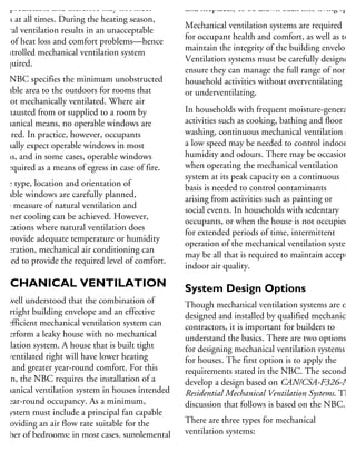 unpredictable and therefore may not meet
eeds at all times. During the heating season,
atural ventilation results in an unacceptable
vel of heat loss and comfort problems—hence
controlled mechanical ventilation system
required.
he NBC specifies the minimum unobstructed
perable area to the outdoors for rooms that
e not mechanically ventilated. Where air
exhausted from or supplied to a room by
echanical means, no operable windows are
quired. In practice, however, occupants
ormally expect operable windows in most
oms, and in some cases, operable windows
e required as a means of egress in case of fire.
the type, location and orientation of
perable windows are carefully planned,
me measure of natural ventilation and
ummer cooling can be achieved. However,
locations where natural ventilation does
ot provide adequate temperature or humidity
oderation, mechanical air conditioning can
e used to provide the required level of comfort.
MECHANICAL VENTILATION
is well understood that the combination of
n airtight building envelope and an effective
nd efficient mechanical ventilation system can
utperform a leaky house with no mechanical
entilation system. A house that is built tight
nd ventilated right will have lower heating
osts and greater year-round comfort. For this
ason, the NBC requires the installation of a
echanical ventilation system in houses intended
r year-round occupancy. As a minimum,
he system must include a principal fan capable
providing an air flow rate suitable for the
umber of bedrooms; in most cases, supplemental
xhaust fans to ventilate high moisture generation
areas such as kitchens and bathrooms;
and fireplaces) to be drawn back into living space
Mechanical ventilation systems are required
for occupant health and comfort, as well as to
maintain the integrity of the building envelope.
Ventilation systems must be carefully designed t
ensure they can manage the full range of normal
household activities without overventilating
or underventilating.
In households with frequent moisture-generatin
activities such as cooking, bathing and floor
washing, continuous mechanical ventilation at
a low speed may be needed to control indoor
humidity and odours. There may be occasions
when operating the mechanical ventilation
system at its peak capacity on a continuous
basis is needed to control contaminants
arising from activities such as painting or
social events. In households with sedentary
occupants, or when the house is not occupied
for extended periods of time, intermittent
operation of the mechanical ventilation system
may be all that is required to maintain acceptabl
indoor air quality.
System Design Options
Though mechanical ventilation systems are often
designed and installed by qualified mechanical
contractors, it is important for builders to
understand the basics. There are two options
for designing mechanical ventilation systems
for houses. The first option is to apply the
requirements stated in the NBC. The second is
develop a design based on CAN/CSA-F326-M91
Residential Mechanical Ventilation Systems. The
discussion that follows is based on the NBC.
There are three types for mechanical
ventilation systems:
Ventilation system with a forced-air heati
 