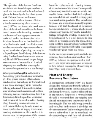 uct running from outside to the return air trunk
uct. The operation of the furnace fan draws
utdoor air into the forced air system where it
ixes with the return air and is then distributed
hroughout the house by the forced-air system
uctwork. Exhaust fans are used to vent
athrooms and the kitchen. A more efficient
ption involves connecting a heat recovery
entilator (HRV) to the furnace ductwork system
the heat of the air exhausted from the house
recovered to warm the incoming outdoor air.
he ventilation and heating system controls
e interlocked so that the furnace fan mixes
nd circulates the outdoor air that is delivered
the distribution ductwork. Installation costs
e lower because one duct system serves both
eating and ventilation. Operating costs may be
gher depending on the efficiency of the furnace
rculating fan (brushless direct current motors
e best). If an HRV is not used, proper design
necessary to ensure that outside air is mixed
nd adequately warmed before entering the
rnace heat exchanger so that it is not damaged.
entilation system with a with a
rced-air heating system (stand-alone ventilation
stem)—This system consists of fans, ducts,
illes and controls that exhaust air from selected
ooms in a house and supply air to rooms that
e not being exhausted. It is usually installed
houses with baseboard, radiator and in-floor
diant heating systems that do not use forced-air
eat distribution. It is designed for ventilation
nly, independent of the need to deliver heating
r cooling. Incoming outdoor air must be
mpered (warmed) during the cold season to
aintain a comfortable air supply temperature.
eat recovery ventilators are often used as it is
mportant to raise the temperature of the outdoor
r as much as possible before it is delivered to a
oom to prevent comfort problems and reduce
through the building envelope into the
house for replacement air, resulting in some
depressurization of the house. Consequently,
exhaust-only ventilation systems should not be
used in houses that have fuel-fired appliances th
use natural draft and unsealed venting systems t
vent combustion products. This includes wood
fireplaces and woodstoves, naturally aspirated ga
furnaces with draft hoods and oil furnaces with
barometric dampers. It should also be noted tha
exhaust-only systems rely on the availability of a
leakage through the envelope to make-up the air
being exhausted. As it is not possible to ensure
uniform air leakage around the house, it is also
not possible to predict with any certainty that an
exhaust-only system will be able to adequately
ventilate any given room in a house.
In the case where interior pools and tubs are
installed, those with an area less than 10 m2
(107 sq. ft.) must be equipped with a pool
cover, and those with larger areas are required
to have exhaust fans capable of recovering at
least 40 per cent of sensible heat.
Heat and Energy
Recovery Ventilators
A heat recovery ventilator (HRV) is a device
designed to recover heat from the exhaust air
and transfer this heat to the incoming outdoor
air during the winter. In air conditioned houses
in the summer, the process is reversed where
the cold is recovered from the outgoing exhaust
air and helps reduce the temperature of the
incoming air. This not only brings down heatin
and costs, but, in the winter it also helps bring
the temperature of the incoming outdoor air
up to a point where it can be introduced into
the occupied space with little risk of comfort
problems. In addition, HRVs temper incoming
air and reduce the risks of the colder outdoor
 
