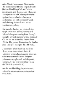 MPERIAL DIMENSIONS
anadian Wood-Frame House Construction
rovides both metric (SI) and imperial units.
he National Building Code of Canada
ses metric units and these govern whenever
rict interpretations of Code requirements
e required. Imperial units of measure
eet and inches) are still commonly used
r wood-framing materials and house
onstruction technology.
mperial sizes for lumber are nominal sizes
he rough sawn sizes before planing and
mensional changes resulting from drying).
or example, a wood member with a nominal
ze of 2 × 4 in. has a finished size of about
⁄2 × 31
⁄2 in. The metric dimensions for lumber
e actual sizes (for example, 38 × 89 mm).
very reasonable effort has been made to
rovide accurate conversions of metric
mensions to imperial equivalents; however,
remains the responsibility of designers
nd builders to comply with building code
quirements. Some conversion factors are
ven in Table 1 (Appendix A).
onsult the local building department to
etermine the units measurement required
r house plans.
 