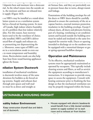 oisture. Indoor air passing through the heat
heel deposits heat and moisture into a desiccant
aterial. As the wheel rotates into the outside air
ream, the moisture and heat are released into
he air supply (Figure 163).
RVs or HRVs may be installed as a stand-alone
entilation system or as a ventilation system
oupled to a forced-air heating system. In most
eas of Canada, high indoor relative humidity
more of a problem than low indoor relatively
umidity. For this reason, heat recovery
entilators tend to be the ventilator of choice.
roperly installed, HRVs and ERVs deliver
balanced flow of supply and exhaust air,
either pressurizing nor depressurizing the
ouse. Moreover, some types of HRVs can
perate in a recirculation mode to even out
oom to room temperature and humidity
onditions. Recirculation mode can also help
stribute heat from wood-burning appliances
hroughout the house.
Ventilation System Ductwork
he installation of mechanical ventilation
stem ductwork involves many of the same
onsiderations for builders as do forced air
eating systems. Supply and exhaust duct
uns through joist spaces and wall stud
vities must be as direct and straight as
the same pressure flow characteristics as forced
air furnace fans, and they are particularly sensitiv
to pressure losses due to turns, abrupt transition
and leakage.
Penetrations of the building envelope for exhaus
fan ducts or HRV ducts should be carefully
planned to ensure the continuity of the air and
vapour barriers, external moisture protection an
insulation in the building envelope. Except for
exhaust ducts, all ducts and plenums forming
part of a heating, ventilating or air conditioning
system and located outside the building envelop
must be sealed and insulated to the same level
required for exterior walls. Ducts or openings
intended to discharge air to the outdoors must
be equipped with a motorized damper or gravity
or spring-operated backflow damper.
Operation and Maintenance
To be effective, mechanical ventilation
systems must be appropriately maintained and
operated by occupants. This typically includes
cleaning screens and filters, as well as servicing
the equipment according to manufacturer’s
instructions. It is important to provide enough
space to access the equipment. Consult with the
heating contractor prior to finalizing the house
design so that the mechanical ventilation system
may be properly integrated within the house.
Healthy Indoor Environment
Keep construction drywall dust and debris
out of ductwork.
Ventilation is required to remove stale air
and excessively moist air.
Houses equipped with electric baseboards
would benefit from a fully ducted ventilation
system to supply outdoor air to each
room and to exhaust air from kitchen
and bathroom areas.
SUSTAINABLE HOUSING INSIGHT
 