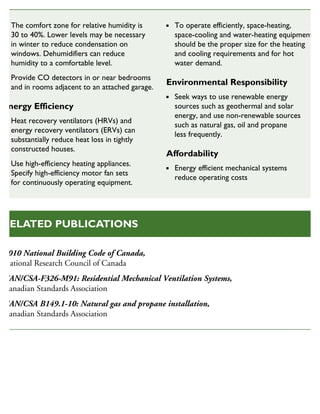 The comfort zone for relative humidity is
30 to 40%. Lower levels may be necessary
in winter to reduce condensation on
windows. Dehumidifiers can reduce
humidity to a comfortable level.
Provide CO detectors in or near bedrooms
and in rooms adjacent to an attached garage.
Energy Efficiency
Heat recovery ventilators (HRVs) and
energy recovery ventilators (ERVs) can
substantially reduce heat loss in tightly
constructed houses.
Use high-efficiency heating appliances.
Specify high-efficiency motor fan sets
for continuously operating equipment.
To operate efficiently, space-heating,
space-cooling and water-heating equipment
should be the proper size for the heating
and cooling requirements and for hot
water demand.
Environmental Responsibility
Seek ways to use renewable energy
sources such as geothermal and solar
energy, and use non-renewable sources
such as natural gas, oil and propane
less frequently.
Affordability
Energy efficient mechanical systems
reduce operating costs
2010 National Building Code of Canada,
National Research Council of Canada
CAN/CSA-F326-M91: Residential Mechanical Ventilation Systems,
Canadian Standards Association
CAN/CSA B149.1-10: Natural gas and propane installation,
Canadian Standards Association
RELATED PUBLICATIONS
 