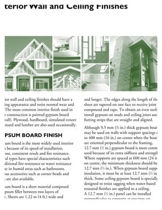 nterior wall and ceiling finishes should have a
easing appearance and resist normal wear and
ar. The most common interior finish used in
ouse construction is painted gypsum board
drywall). Plywood, hardboard, simulated veneer
ardboard and lumber are also used occasionally.
GYPSUM BOARD FINISH
ypsum board is the most widely used interior
nish because of its speed of installation,
w cost, consistent result and fire resistance.
everal types have special characteristics such
additional fire resistance or water resistance
r use in humid areas such as bathrooms.
arious accessories such as corner beads and
oves are also available.
ypsum board is a sheet material composed
gypsum filler between two layers of
aper. Sheets are 1.22 m (4 ft.) wide and
e supplied in various lengths, 2.44 m (8 ft.)
and longer. The edges along the length of the
sheet are tapered on one face to receive joint
compound and tape. To obtain an even surface,
install gypsum on studs and ceiling joists and
furring strips that are straight and aligned.
Although 9.5 mm (3
⁄8 in.) thick gypsum board
may be used on walls with support spacings up
to 400 mm (16 in.) on centre when the boards
are oriented perpendicular to the framing,
12.7 mm (1
⁄2 in.) gypsum board is more common
used because of its extra stiffness and strength.
Where supports are spaced at 600 mm (24 in.)
on centre, the minimum thickness should be
12.7 mm (1
⁄2 in.). When gypsum board supports
insulation, it must be at least 12.7 mm (1
⁄2 in.)
thick. Some ceiling gypsum board is specially
designed to resist sagging when water-based
textured finishes are applied to a ceiling.
A 12.7 mm (1
⁄2 in.) panel can be installed
perpendicular to supports at spacings up
to 600 mm (24 in.).
nterior Wall and Ceiling Finishes
 