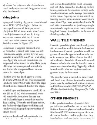 or example, resilient metal channels) for sound
ontrol and/or fire resistance, the channel must
e secured to the structure and the gypsum board
fixed to the channel.
inishing Joints
he taping and finishing of gypsum board should
e done at 10°C (50°F) or higher. Before the
ints are taped, remove all loose paper and
ean the joints. Fill all joints wider than 3 mm
8 in.) with joint compound and let it dry.
rotect external corners with metal corner
eads, and tape inside corners using paper
pe folded as shown in Figure 165.
oint compound is supplied premixed or in
owder form that is mixed with water to a soft
utty consistency. Apply the first layer of joint
ompound in a band 125 mm (5 in.) wide along
he joint. Apply the tape and press it into the
et compound with a trowel or wide-blade putty
nife. Remove excess compound, smooth the
pe and feather the compound band to zero
hickness at its outer edges.
fter the first layer has dried, apply a second
yer in a band 200 mm (8 in.) wide on recessed
ints and 250 mm (10 in.) wide where the edges
the board are not recessed. Feather the edges.
pply a third layer and feather to a band 250 to
00 mm (10 to 12 in.) wide on recessed joints
nd 400 mm (16 in.) on joints that are not
cessed. Make this layer as smooth as possible
reduce sanding. When the third layer has set,
nd the feathered edges lightly with fine sand
aper and avoid damaging the paper surface of
he gypsum board.
ail and screw heads and indentations in the
ntre of the board are filled with two layers
joint compound.
Popping can occur with both drywall nails
and screws. It results from wood shrinkage
and will likely occur, if at all, during the first
heating season as the moisture content in the
wood acclimatizes to the average humidity level
in the house. Popping can be minimized by usin
framing lumber with a moisture content of not
more than 19 per cent as stipulated in the NBC
and nails or screws that are just long enough
to meet code requirements so that a minimum
length of fastener is embedded in the area where
shrinkage takes place.
WALL TILE FINISHES
Ceramic, porcelain, glass, marble and granite
tiles are used for wall finishes in bathrooms and
kitchen areas. Ceramic, porcelain, marble and
granite tiles can be applied with an adhesive
or in a mortar base. Glass tiles are installed
with adhesive. Porcelain tile on walls around
showers or bathtubs must be installed over a
moisture-resistant backing. Typically, adhesive
is used to affix tiles to a moisture-resistant
gypsum board in these areas.
The joint between a bathtub or shower stall and
wall finish is an obvious location for water leakag
Joints must be caulked with sealants that conform
to CGSB standard CAN/CGSB-19.22-M:
Mildew-Resistant Sealing Compound for Tubs
and Tiles.
OTHER FINISHES
Other products such as plywood, OSB,
particleboard and lumber can be used for interio
finishes. Lumber, plywood and medium density
fibreboard (MDF) wainscoting are often used as
decorative finishes. In this application, they are
installed over and attached to the gypsum board
finish. Typical softwood species include cedar,
 