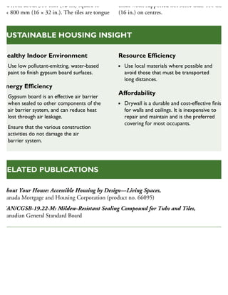 size from about 300 mm (12 in.) square to
00 × 800 mm (16 × 32 in.). The tiles are tongue
thick when supported not more than 400 mm
(16 in.) on centres.
Healthy Indoor Environment
Use low pollutant-emitting, water-based
paint to finish gypsum board surfaces.
Energy Efficiency
Gypsum board is an effective air barrier
when sealed to other components of the
air barrier system, and can reduce heat
lost through air leakage.
Ensure that the various construction
activities do not damage the air
barrier system.
Resource Efficiency
Use local materials where possible and
avoid those that must be transported
long distances.
Affordability
Drywall is a durable and cost-effective finish
for walls and ceilings. It is inexpensive to
repair and maintain and is the preferred
covering for most occupants.
SUSTAINABLE HOUSING INSIGHT
About Your House: Accessible Housing by Design—Living Spaces,
Canada Mortgage and Housing Corporation (product no. 66095)
CAN/CGSB-19.22-M: Mildew-Resistant Sealing Compound for Tubs and Tiles,
Canadian General Standard Board
RELATED PUBLICATIONS
 