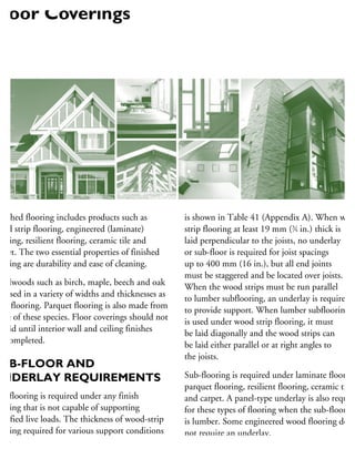 nished flooring includes products such as
ood strip flooring, engineered (laminate)
ooring, resilient flooring, ceramic tile and
rpet. The two essential properties of finished
ooring are durability and ease of cleaning.
ardwoods such as birch, maple, beech and oak
e used in a variety of widths and thicknesses as
rip flooring. Parquet flooring is also made from
me of these species. Floor coverings should not
e laid until interior wall and ceiling finishes
e completed.
UB-FLOOR AND
UNDERLAY REQUIREMENTS
ub-flooring is required under any finish
ooring that is not capable of supporting
pecified live loads. The thickness of wood-strip
ooring required for various support conditions
is shown in Table 41 (Appendix A). When wood
strip flooring at least 19 mm (3
⁄4 in.) thick is
laid perpendicular to the joists, no underlay
or sub-floor is required for joist spacings
up to 400 mm (16 in.), but all end joints
must be staggered and be located over joists.
When the wood strips must be run parallel
to lumber subflooring, an underlay is required
to provide support. When lumber subflooring
is used under wood strip flooring, it must
be laid diagonally and the wood strips can
be laid either parallel or at right angles to
the joists.
Sub-flooring is required under laminate flooring
parquet flooring, resilient flooring, ceramic tile
and carpet. A panel-type underlay is also require
for these types of flooring when the sub-flooring
is lumber. Some engineered wood flooring does
not require an underlay.
Floor Coverings
 