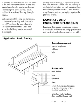 own through the board at the grooved edge.
rive the nails into the subfloor or joist and
ear enough to the edge so that the base or
hoe moulding will cover the nail heads.
lso nail the first strip of flooring through
he tongue.
ucceeding strips of flooring can be fastened
ith a hammer by driving nails into each
rip at a 45° angle at the spot where the
ngue adjoins the shoulder. Use a nail
t for the final driving so that the wood
not damaged.
tongue. For all courses of flooring after the
first, the pieces should be selected by length
so that the butt joints are well separated from
those in the previous course. Use a piece of
scrap flooring to force each piece against the
previous course.
LAMINATE AND
ENGINEERED FLOORING
Laminate flooring, an economical option,
is made of a melamine-infused paper laminated
to a particleboard substrate and comes with
General arrangement
stagger butt joints
subfloor
joist
Starter strip
shoe mould
base
wall finish
plate
6 mm (1
⁄4 in.) expansion space
or as recommended by the
flooring manufacturer
when face-nailed and set,
shoe mould will cover nail
Nailing method
finish floor
66 Application of strip flooring
 