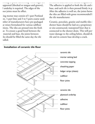 ubflooring or panel subflooring whose edges are
ot supported (blocked or tongue-and-groove),
anel underlay is required. The edges of the
ubfloor joints must be offset.
edding mortar may consist of 1 part Portland
ment, 1
⁄4 part lime and 3 to 5 parts coarse sand.
number of manufacturers have pre-packaged
ortar mixes formulated for various subfloor
onditions. The tiles are pressed into the fresh
ortar. To ensure a good bond between the
int material and base, the joints between
he tiles should be filled the same day the tile
installed.
be smooth and free from surface irregularities.
The adhesive is applied to both the tile and the
base, and each tile is then pressed firmly in place
After the adhesive is well set, the joints between
the tiles are filled with grout recommended by
the tile manufacturer.
Ceramic, porcelain, granite and marble tiles in
shower bases should be laid on a proprietary
or site-constructed, waterproof liner that is
connected to the shower drain. This will preven
water damage to the ceiling below, should the
tile and its cement base develop a crack.
ceramic tile
mortar setting bed
concrete topping
sheathing paper
ledger strips (cleats)
subfloor
floor joists
ceramic tile
plywood underlay
adhesive
subfloor
floor joists
67 Installation of ceramic tile floor
 