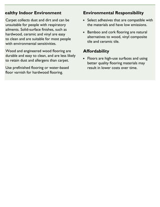 Healthy Indoor Environment
Carpet collects dust and dirt and can be
unsuitable for people with respiratory
ailments. Solid-surface finishes, such as
hardwood, ceramic and vinyl are easy
to clean and are suitable for most people
with environmental sensitivities.
Wood and engineered wood flooring are
durable and easy to clean, and are less likely
to retain dust and allergens than carpet.
Use prefinished flooring or water-based
floor varnish for hardwood flooring.
Environmental Responsibility
Select adhesives that are compatible with
the materials and have low emissions.
Bamboo and cork flooring are natural
alternatives to wood, vinyl composite
tile and ceramic tile.
Affordability
Floors are high-use surfaces and using
better quality flooring materials may
result in lower costs over time.
SUSTAINABLE HOUSING INSIGHT
 