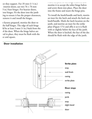 inges must be the proper size for the weight
door they support. For 35 mm (1 3
⁄8 in.)
hick interior doors, use two 76 × 76 mm
3 × 3 in.) butt hinges. For heavier doors,
se three hinges. Fit the door into the jamb
pening to ensure it has the proper clearances,
hen remove it and install the hinges.
not factory prepared, mortise the door to
est the half hinges. The edge of each hinge
hould be at least 3 mm (1
⁄8 in.) back from the
ce of the door. When the hinge halves are
rewed in place, they must be flush with the
urface and square.
Mark the jamb at the hinge locations and
mortise it to accept the other hinge halves
and screw them into place. Place the door
into the frame and insert the hinge pins.
To install the knob/handle and latch, mortise
an inset for the latch and attach the latch and
knob/handle. Mark the latch location on the
jamb, and mortise an inset for the strike
plate (Figure 171) and affix it so it is flush
with or slightly below the face of the jamb.
When the door is latched, the face of the door
should be flush with the edge of the jamb.
Strike plate
stop
wall finish
casing
strike plate
Door stops
casing
jamb
stop
slight bevel
door
hinge
1
71 Door installation
 