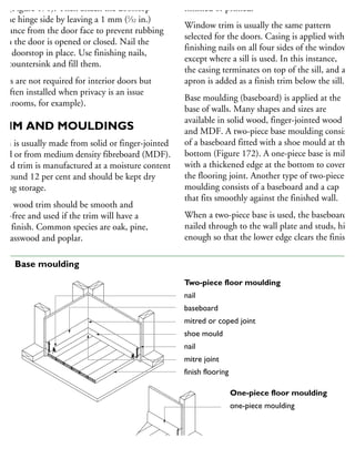 rst (Figure 170). Then attach the doorstop
n the hinge side by leaving a 1 mm (1
⁄32 in.)
earance from the door face to prevent rubbing
hen the door is opened or closed. Nail the
ead doorstop in place. Use finishing nails,
nd countersink and fill them.
ocks are not required for interior doors but
e often installed when privacy is an issue
bathrooms, for example).
TRIM AND MOULDINGS
rim is usually made from solid or finger-jointed
ood or from medium density fibreboard (MDF).
Wood trim is manufactured at a moisture content
around 12 per cent and should be kept dry
uring storage.
olid wood trim should be smooth and
not-free and used if the trim will have a
ear finish. Common species are oak, pine,
r, basswood and poplar.
finished or primed.
Window trim is usually the same pattern
selected for the doors. Casing is applied with
finishing nails on all four sides of the window,
except where a sill is used. In this instance,
the casing terminates on top of the sill, and an
apron is added as a finish trim below the sill.
Base moulding (baseboard) is applied at the
base of walls. Many shapes and sizes are
available in solid wood, finger-jointed wood
and MDF. A two-piece base moulding consists
of a baseboard fitted with a shoe mould at the
bottom (Figure 172). A one-piece base is milled
with a thickened edge at the bottom to cover
the flooring joint. Another type of two-piece
moulding consists of a baseboard and a cap
that fits smoothly against the finished wall.
When a two-piece base is used, the baseboard is
nailed through to the wall plate and studs, high
enough so that the lower edge clears the finish
Two-piece floor moulding
nail
baseboard
mitred or coped joint
shoe mould
nail
mitre joint
finish flooring
One-piece floor moulding
one-piece moulding
72 Base moulding
 