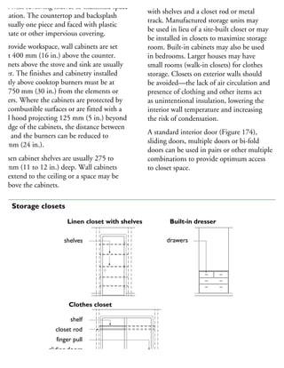 tted with revolving shelves to maximize space
tilization. The countertop and backsplash
e usually one piece and faced with plastic
minate or other impervious covering.
o provide workspace, wall cabinets are set
bout 400 mm (16 in.) above the counter.
abinets above the stove and sink are usually
gher. The finishes and cabinetry installed
rectly above cooktop burners must be at
ast 750 mm (30 in.) from the elements or
urners. Where the cabinets are protected by
on-combustible surfaces or are fitted with a
etal hood projecting 125 mm (5 in.) beyond
he edge of the cabinets, the distance between
hem and the burners can be reduced to
00 mm (24 in.).
itchen cabinet shelves are usually 275 to
00 mm (11 to 12 in.) deep. Wall cabinets
ay extend to the ceiling or a space may be
ft above the cabinets.
Clothes closets are commonly provided
with shelves and a closet rod or metal
track. Manufactured storage units may
be used in lieu of a site-built closet or may
be installed in closets to maximize storage
room. Built-in cabinets may also be used
in bedrooms. Larger houses may have
small rooms (walk-in closets) for clothes
storage. Closets on exterior walls should
be avoided—the lack of air circulation and
presence of clothing and other items act
as unintentional insulation, lowering the
interior wall temperature and increasing
the risk of condensation.
A standard interior door (Figure 174),
sliding doors, multiple doors or bi-fold
doors can be used in pairs or other multiple
combinations to provide optimum access
to closet space.
shelves
shelf
closet rod
finger pull
sliding doors
rack
drawers
Linen closet with shelves
Clothes closet
Built-in dresser
74 Storage closets
 