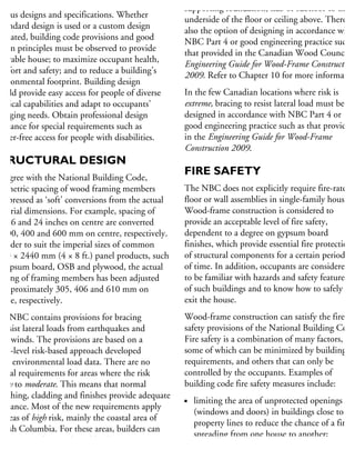 Wood-frame housing may be built to
arious designs and specifications. Whether
standard design is used or a custom design
created, building code provisions and good
esign principles must be observed to provide
durable house; to maximize occupant health,
omfort and safety; and to reduce a building’s
nvironmental footprint. Building design
hould provide easy access for people of diverse
hysical capabilities and adapt to occupants’
hanging needs. Obtain professional design
sistance for special requirements such as
arrier-free access for people with disabilities.
TRUCTURAL DESIGN
o agree with the National Building Code,
he metric spacing of wood framing members
expressed as ‘soft’ conversions from the actual
mperial dimensions. For example, spacing of
2, 16 and 24 inches on centre are converted
300, 400 and 600 mm on centre, respectively.
n order to suit the imperial sizes of common
220 × 2440 mm (4 × 8 ft.) panel products, such
gypsum board, OSB and plywood, the actual
pacing of framing members has been adjusted
approximately 305, 406 and 610 mm on
ntre, respectively.
he NBC contains provisions for bracing
resist lateral loads from earthquakes and
gh winds. The provisions are based on a
hree-level risk-based approach developed
om environmental load data. There are no
pecial requirements for areas where the risk
low to moderate. This means that normal
heathing, cladding and finishes provide adequate
sistance. Most of the new requirements apply
areas of high risk, mainly the coastal area of
ritish Columbia. For these areas, builders can
corporate adequate lateral load resistance
ithout the need for further structural engineering
supporting foundation, slab or subfloor to the
underside of the floor or ceiling above. There is
also the option of designing in accordance with
NBC Part 4 or good engineering practice such a
that provided in the Canadian Wood Council’s
Engineering Guide for Wood-Frame Construction
2009. Refer to Chapter 10 for more information
In the few Canadian locations where risk is
extreme, bracing to resist lateral load must be
designed in accordance with NBC Part 4 or
good engineering practice such as that provided
in the Engineering Guide for Wood-Frame
Construction 2009.
FIRE SAFETY
The NBC does not explicitly require fire-rated
floor or wall assemblies in single-family houses.
Wood-frame construction is considered to
provide an acceptable level of fire safety,
dependent to a degree on gypsum board
finishes, which provide essential fire protection
of structural components for a certain period
of time. In addition, occupants are considered
to be familiar with hazards and safety features
of such buildings and to know how to safely
exit the house.
Wood-frame construction can satisfy the fire
safety provisions of the National Building Code
Fire safety is a combination of many factors,
some of which can be minimized by building
requirements, and others that can only be
controlled by the occupants. Examples of
building code fire safety measures include:
limiting the area of unprotected openings
(windows and doors) in buildings close to
property lines to reduce the chance of a fire
spreading from one house to another;
requiring smoke alarms on every floor and
 