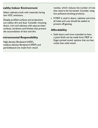 Healthy Indoor Environment
Select cabinetry built with materials having
low VOC emissions.
Deeply-profiled surfaces and projections
can collect dirt and dust. Consider choosing
doors, trim and cabinets with easy-to-clean
surfaces, hardware and finishes that prevent
the accumulation of dust and dirt.
Environmental Responsibility
High-density fibreboard (HDF),
medium-density fibreboard (MDF) and
particleboard are made from wood
residue, which reduces the number of trees
that need to be harvested. Consider using
low pollutant-emitting products.
If MDF is used in doors, cabinets and trims,
all holes and cuts should be sealed to
prevent off-gassing.
Affordability
Solid doors and trims intended to have
a paint finish can be made from MDF or
finger-jointed wood, options that are less
costly than solid wood.
SUSTAINABLE HOUSING INSIGHT
 