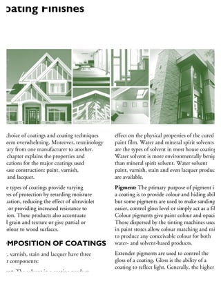he choice of coatings and coating techniques
n seem overwhelming. Moreover, terminology
n vary from one manufacturer to another.
his chapter explains the properties and
pplications for the major coatings used
house construction: paint, varnish,
ain and lacquer.
hese types of coatings provide varying
egrees of protection by retarding moisture
uctuation, reducing the effect of ultraviolet
ght, or providing increased resistance to
brasion. These products also accentuate
ood grain and texture or give partial or
ll colour to wood surfaces.
COMPOSITION OF COATINGS
aint, varnish, stain and lacquer have three
ajor components:
olvent: The solvent in a coating product
hins the pigment/resin mixture to make it
effect on the physical properties of the cured
paint film. Water and mineral spirit solvents
are the types of solvent in most house coatings.
Water solvent is more environmentally benign
than mineral spirit solvent. Water solvent
paint, varnish, stain and even lacquer products
are available.
Pigment: The primary purpose of pigment in
a coating is to provide colour and hiding ability,
but some pigments are used to make sanding
easier, control gloss level or simply act as a filler.
Colour pigments give paint colour and opacity.
Those dispersed by the tinting machines used
in paint stores allow colour matching and mixin
to produce any conceivable colour for both
water- and solvent-based products.
Extender pigments are used to control the
gloss of a coating. Gloss is the ability of a
coating to reflect light. Generally, the higher
the gloss of paint coating, the more washable
and wear-resistant it is. Terms such as flat, satin
Coating Finishes
 