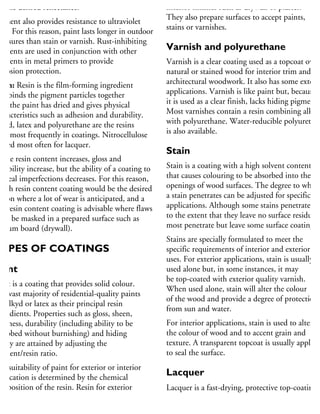 as the desired reflectance.
gment also provides resistance to ultraviolet
ght. For this reason, paint lasts longer in outdoor
xposures than stain or varnish. Rust-inhibiting
gments are used in conjunction with other
gments in metal primers to provide
orrosion protection.
esin: Resin is the film-forming ingredient
hat binds the pigment particles together
ter the paint has dried and gives physical
haracteristics such as adhesion and durability.
lkyd, latex and polyurethane are the resins
sed most frequently in coatings. Nitrocellulose
used most often for lacquer.
s the resin content increases, gloss and
urability increase, but the ability of a coating to
onceal imperfections decreases. For this reason,
high resin content coating would be the desired
ption where a lot of wear is anticipated, and a
w resin content coating is advisable where flaws
ust be masked in a prepared surface such as
ypsum board (drywall).
TYPES OF COATINGS
aint
aint is a coating that provides solid colour.
he vast majority of residential-quality paints
se alkyd or latex as their principal resin
gredients. Properties such as gloss, sheen,
ardness, durability (including ability to be
rubbed without burnishing) and hiding
bility are attained by adjusting the
gment/resin ratio.
he suitability of paint for exterior or interior
pplication is determined by the chemical
omposition of the resin. Resin for exterior
aint provides the elasticity to accommodate
mperature and dimensional changes, and
interior finishes such as drywall or plaster.
They also prepare surfaces to accept paints,
stains or varnishes.
Varnish and polyurethane
Varnish is a clear coating used as a topcoat over
natural or stained wood for interior trim and
architectural woodwork. It also has some exterio
applications. Varnish is like paint but, because
it is used as a clear finish, lacks hiding pigment.
Most varnishes contain a resin combining alkyd
with polyurethane. Water-reducible polyurethan
is also available.
Stain
Stain is a coating with a high solvent content
that causes colouring to be absorbed into the cel
openings of wood surfaces. The degree to which
a stain penetrates can be adjusted for specific
applications. Although some stains penetrate
to the extent that they leave no surface residue,
most penetrate but leave some surface coating.
Stains are specially formulated to meet the
specific requirements of interior and exterior
uses. For exterior applications, stain is usually
used alone but, in some instances, it may
be top-coated with exterior quality varnish.
When used alone, stain will alter the colour
of the wood and provide a degree of protection
from sun and water.
For interior applications, stain is used to alter
the colour of wood and to accent grain and
texture. A transparent topcoat is usually applied
to seal the surface.
Lacquer
Lacquer is a fast-drying, protective top-coating
used for fine finishing of architectural woodwor
and furniture. It is normally used as a transparen
 