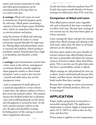 Most paints, varnishes and stains used for
he interior and exterior protection of walls,
im and other general purposes can be
tegorized generally as having either an
kyd or a latex resin base.
lkyd coatings: Alkyd (oil) resins are used
r the manufacture of general purpose paint,
arnish, and stain. Alkyd paints containing a
rge amount of linseed oil give paints flexibility
roperties, which are important when they are
sed as exterior primers and paints.
ncreasing the amount of alkyd and reducing
he amount of linseed oil results in a hard
terior/exterior enamel desirable for high-wear
urfaces. Mixing alkyd and polyurethane resins
rther increases the hardness, which produces
polyurethane enamel. Enamel paint has a high
egree of durability and therefore a fairly
gh gloss.
atex coatings: Latex formulations contain latex
the resin, water as the solvent, and pigment
uch as titanium dioxide, extender pigments
nd colour pigments similar to those found
alkyd paints. Latex is used as the resin for
aint, varnish and solid stains, but not for
mi-transparent stains.
atex resin is comprised of small spheres of
astic material suspended in a water solvent.
s the paint dries, the spheres coalesce to form a
m that covers the painted surface. The amount
resistance the finished surface has to abrasion
om wear and scrubbing depends on the extent
which the pigment is covered by latex. As the
tex resin content increases relative to the
gment, the gloss and durability increase,
ut the hiding power of the coating to conceal
ubsurface irregularities decreases.
xterior and interior latex coatings differ in
he type of latex used for the resin. Acrylic latex
straight acrylic is used.
Acrylic has better adhesion qualities than PVA.
Acrylic latex paint would therefore be better for
coating over alkyd paint than PVA resin latex.
Comparison of Alkyd and Latex
Most alkyd paints contain some vegetable
oils such as linseed oil that have a tendency
to yellow with time. Because latex coatings do
not contain any oil, they have better gloss and
colour retention.
Latex coatings dry faster and give less noxious
odour than alkyd coatings and cleanup is done
with water rather than the spirit or oil based
solvents use for alkyd paints.
Flat latex paint tends to be more durable on
exterior surfaces than alkyd finishes because
the latex is permeable and allows the moisture
content of wood to adjust rather than blister the
paint. This is not the case for gloss latex paints
that have a permeability similar to alkyds.
Alkyd coatings are still preferred for trim such
as doors, frames and baseboards because they are
harder, and flow better, thereby leaving fewer
brush marks than latex coatings.
Because latex coatings are more environmentally
benign than oil-based products, their use
is encouraged.
APPLICATION
Proper surface preparation is essential to a
successful coating finish. The application
temperature is critical. Apply at temperatures
above 10 °C (50°F) to surfaces that are dry,
clean and dust free.
If latex paint is applied at a low temperature,
proper film formation will not occur, making it
susceptible to peeling. At low temperatures,
 