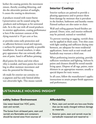 he durability of exterior coatings depends
n whether the coating permits the movement
moisture, thereby avoiding blistering, and
xcludes the ultraviolet portion of sunlight,
hich causes the coating to deteriorate.
Wood products treated with water-borne
ood preservatives can be coated using the
me products and techniques as for untreated
aterials. As is the case with all wood products
sed in exterior applications, coating performance
ill be best if the moisture content of the
nderlying material is 19 per cent or less.
rimer provides some early protection and
nsures adhesion between wood and topcoats.
rime surfaces for painting as quickly as possible
ter installation. As wood weathers, it takes
n a grey appearance that can seriously affect
dhesion of paint. Sand it off before priming.
se alkyd paints for doors and trim where
urability is needed, and latex paints for wood
adding to allow moisture movement and
inimize the potential for blistering.
arnish made for exterior use contains no
olour pigment and has only limited ability
screen ultraviolet light. This means varnish
and annual coatings afterward.
Interior Coatings
Interior surfaces are painted to provide a
pleasing appearance and to protect them
from damage by moisture that is prevalent
in the kitchen, bathroom and laundry rooms.
Painted surfaces are also easier to clean.
Wall and ceiling gypsum board finishes are
painted. Doors, trim, and interior millwork
may be painted, stained or varnished.
To prevent running or sagging, varnish should
not be applied in thick coats. Two thin coats,
with light sanding and sufficient drying time
between, are adequate for most residential
applications. Items such as stair treads and
handrails may warrant a third coat.
When performing interior painting, provide
sufficient ventilation and lighting. Solvent-based
paints and cleaners should be stored outside the
living space. Dispose of all rags, paints, stains an
thinners in an appropriate manner, usually at
special depots for toxic wastes.
In all cases, follow the manufacturer’s applicatio
instructions to attain proper finish appearance
and performance.
Healthy Indoor Environment
Use water-based low VOC paint,
stain and varnish.
The fumes from oil-based paint, stain and
varnish are flammable and containers
should be stored away from sources of
heat and flame.
Affordability
Paint, stain and varnish are low-cost finishes
that can be easily changed without damage
to materials.
Exterior paint, stain and varnish must be
periodically inspected and repaired to
protect the house from deterioration
and prevent costly replacement.
SUSTAINABLE HOUSING INSIGHT
 