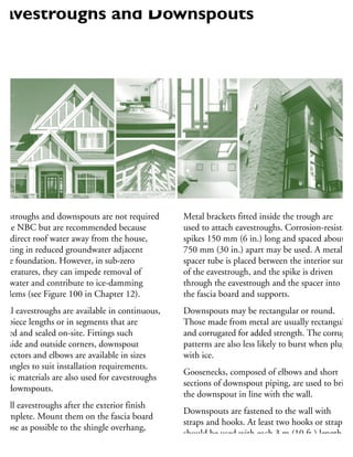 avestroughs and downspouts are not required
y the NBC but are recommended because
hey direct roof water away from the house,
sulting in reduced groundwater adjacent
the foundation. However, in sub-zero
mperatures, they can impede removal of
oof water and contribute to ice-damming
roblems (see Figure 100 in Chapter 12).
Metal eavestroughs are available in continuous,
ne-piece lengths or in segments that are
oined and sealed on-site. Fittings such
inside and outside corners, downspout
onnectors and elbows are available in sizes
nd angles to suit installation requirements.
astic materials are also used for eavestroughs
nd downspouts.
nstall eavestroughs after the exterior finish
complete. Mount them on the fascia board
close as possible to the shingle overhang,
ith a slight slope toward the downspouts.
Metal brackets fitted inside the trough are
used to attach eavestroughs. Corrosion-resistant
spikes 150 mm (6 in.) long and spaced about
750 mm (30 in.) apart may be used. A metal
spacer tube is placed between the interior surfac
of the eavestrough, and the spike is driven
through the eavestrough and the spacer into
the fascia board and supports.
Downspouts may be rectangular or round.
Those made from metal are usually rectangular
and corrugated for added strength. The corrugate
patterns are also less likely to burst when plugge
with ice.
Goosenecks, composed of elbows and short
sections of downspout piping, are used to bring
the downspout in line with the wall.
Downspouts are fastened to the wall with
straps and hooks. At least two hooks or straps
should be used with each 3 m (10 ft.) length
of downspout.
Eavestroughs and Downspouts
 