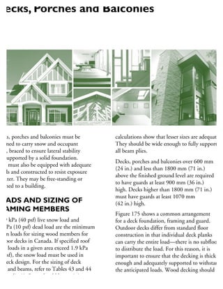 ecks, porches and balconies must be
esigned to carry snow and occupant
ads, braced to ensure lateral stability
nd supported by a solid foundation.
hey must also be equipped with adequate
uards and constructed to resist exposure
water. They may be free-standing or
tached to a building.
OADS AND SIZING OF
RAMING MEMBERS
1.9 kPa (40 psf) live snow load and
5 kPa (10 psf) dead load are the minimum
esign loads for sizing wood members for
utdoor decks in Canada. If specified roof
ow loads in a given area exceed 1.9 kPa
0 psf), the snow load must be used in
e deck design. For the sizing of deck
ists and beams, refer to Tables 43 and 44
Appendix A). Posts should be a minimum
140 × 140 mm (6 × 6 in. nominal) unless
calculations show that lesser sizes are adequate.
They should be wide enough to fully support
all beam plies.
Decks, porches and balconies over 600 mm
(24 in.) and less than 1800 mm (71 in.)
above the finished ground level are required
to have guards at least 900 mm (36 in.)
high. Decks higher than 1800 mm (71 in.)
must have guards at least 1070 mm
(42 in.) high.
Figure 175 shows a common arrangement
for a deck foundation, framing and guard.
Outdoor decks differ from standard floor
construction in that individual deck planks
can carry the entire load—there is no subfloor
to distribute the load. For this reason, it is
important to ensure that the decking is thick
enough and adequately supported to withstand
the anticipated loads. Wood decking should
be at least 32 mm (11
⁄4 in.) thick if supported
at 400 mm (16 in.) centres and at least 38 mm
Decks, Porches and Balconies
 