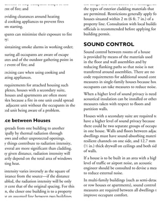 bedrooms to help occupants escape in the
event of fire; and
providing clearances around heating
and cooking appliances to prevent fires
from starting.
ccupants can minimize their exposure to fire
sk by:
maintaining smoke alarms in working order;
ensuring all occupants are aware of escape
routes and of the outdoor gathering point in
the event of fire; and
exercising care when using cooking and
heating appliances.
he requirements for attached housing such
duplexes, houses with a secondary suite,
wnhouses and apartments are often more
omplex because a fire in one unit could spread
an adjacent unit without the occupants in the
fected unit being aware of a problem.
pace between Houses
re spreads from one building to another
rincipally by thermal radiation through
indows and other unprotected openings.
Many things contribute to radiation intensity,
nd several are more significant than cladding.
t any given distance, radiation intensity will
rimarily depend on the total area of windows
diating heat.
he intensity varies inversely as the square of
he distance from the source—if the distance
doubled, the radiation intensity will be only
5 per cent that of the original spacing. For this
ason, the closer one building is to a property
ne or an assumed line between two buildings
n the same property, the smaller the area of
indows and other unprotected openings
the design and construction of overhangs, and
the types of exterior cladding materials that
are permitted. Restrictions generally apply for
houses situated within 2 m (6 ft. 7 in.) of a
property line. Consultation with local building
officials is recommended before applying for a
building permit.
SOUND CONTROL
Sound control between rooms of a house
is provided by means of the materials used
in the floor and wall assemblies and by
reducing flanking paths so that noise is not
transferred around assemblies. There are no
code requirements for additional sound control
measures in single-family houses because house
occupants can take measures to reduce noise.
When a higher level of sound privacy is needed,
acoustical insulation can be installed or other
measures taken with respect to floors and
partition walls.
Houses with a secondary suite are required to
have a higher level of sound privacy because
there could be two separate groups of occupants
in one house. Walls and floors between adjacent
dwellings must have sound-absorbing materials,
resilient channels on one side, and 12.7 mm
(1
⁄2 in.) thick drywall on ceilings and both sides
of walls.
If a house is to be built in an area with a high
level of traffic or airport noise, an acoustic
engineer should be consulted to devise a means
to reduce external noise.
In multi-family buildings (such as semi-detached
or row houses or apartments), sound control
measures are required between all dwellings to
improve occupant comfort.
For more information, refer to the 2010 Nation
 